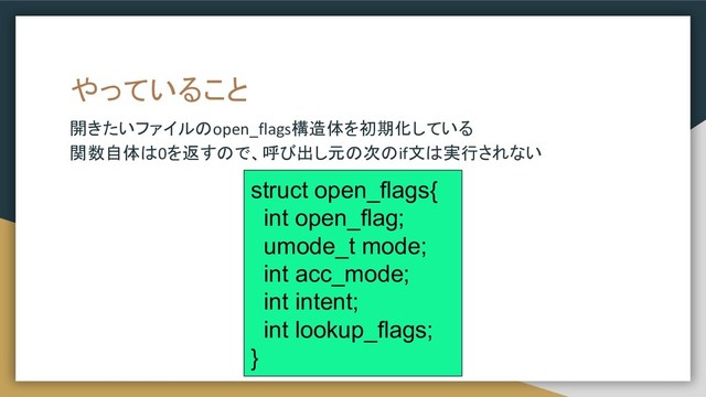 やっていること
開きたいファイルのopen_flags構造体を初期化している
関数自体は0を返すので、呼び出し元の次のif文は実行されない
struct open_flags{
int open_flag;
umode_t mode;
int acc_mode;
int intent;
int lookup_flags;
}
