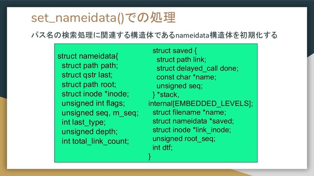 set_nameidata()での処理
パス名の検索処理に関連する構造体であるnameidata構造体を初期化する
struct nameidata{
struct path path;
struct qstr last;
struct path root;
struct inode *inode;
unsigned int flags;
unsigned seq, m_seq;
int last_type;
unsigned depth;
int total_link_count;
struct saved {
struct path link;
struct delayed_call done;
const char *name;
unsigned seq;
} *stack,
internal[EMBEDDED_LEVELS];
struct filename *name;
struct nameidata *saved;
struct inode *link_inode;
unsigned root_seq;
int dtf;
}

