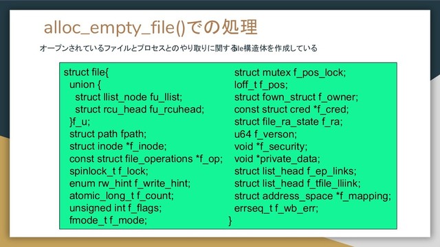 alloc_empty_file()での処理
オープンされているファイルとプロセスとのやり取りに関する
file構造体を作成している
struct file{
union {
struct llist_node fu_llist;
struct rcu_head fu_rcuhead;
}f_u;
struct path fpath;
struct inode *f_inode;
const struct file_operations *f_op;
spinlock_t f_lock;
enum rw_hint f_write_hint;
atomic_long_t f_count;
unsigned int f_flags;
fmode_t f_mode;
struct mutex f_pos_lock;
loff_t f_pos;
struct fown_struct f_owner;
const struct cred *f_cred;
struct file_ra_state f_ra;
u64 f_verson;
void *f_security;
void *private_data;
struct list_head f_ep_links;
struct list_head f_tfile_lliink;
struct address_space *f_mapping;
errseq_t f_wb_err;
}
