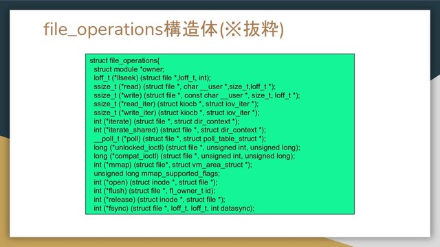 file_operations構造体(※抜粋)
struct file_operations{
struct module *owner;
loff_t (*llseek) (struct file *,loff_t, int);
ssize_t (*read) (struct file *, char __user *,size_t,loff_t *);
ssize_t (*write) (struct file *, const char __user *, size_t, loff_t *);
ssize_t (*read_iter) (struct kiocb *, struct iov_iter *);
ssize_t (*write_iter) (struct kiocb *, struct iov_iter *);
int (*iterate) (struct file *, struct dir_context *);
int (*iterate_shared) (struct file *, struct dir_context *);
__poll_t (*poll) (struct file *, struct poll_table_struct *);
long (*unlocked_ioctl) (struct file *, unsigned int, unsigned long);
long (*compat_ioctl) (struct file *, unsigned int, unsigned long);
int (*mmap) (struct file*, struct vm_area_struct *);
unsigned long mmap_supported_flags;
int (*open) (struct inode *, struct file *);
int (*flush) (struct file *, fl_owner_t id);
int (*release) (struct inode *, struct file *);
int (*fsync) (struct file *, loff_t, loff_t, int datasync);
