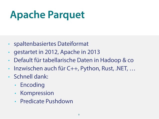 Apache Parquet
9
• spaltenbasiertes Dateiformat
• gestartet in 2012, Apache in 2013
• Default für tabellarische Daten in Hadoop & co
• Inzwischen auch für C++, Python, Rust, .NET, …
• Schnell dank:
• Encoding
• Kompression
• Predicate Pushdown
