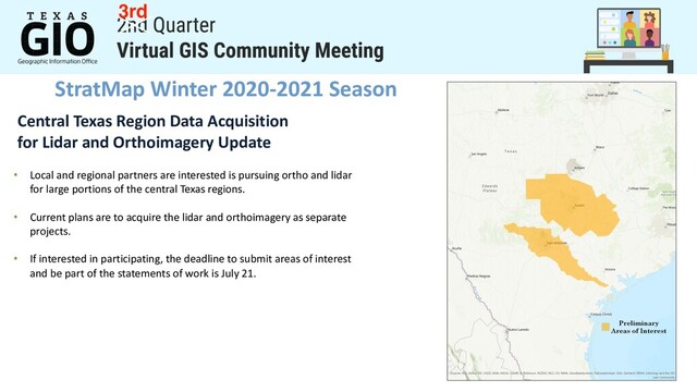 StratMap Winter 2020-2021 Season
Central Texas Region Data Acquisition
for Lidar and Orthoimagery Update
• Local and regional partners are interested is pursuing ortho and lidar
for large portions of the central Texas regions.
• Current plans are to acquire the lidar and orthoimagery as separate
projects.
• If interested in participating, the deadline to submit areas of interest
and be part of the statements of work is July 21.
