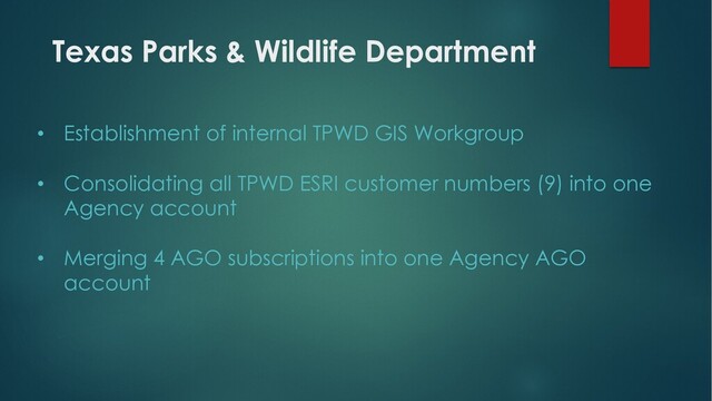 Texas Parks & Wildlife Department
• Establishment of internal TPWD GIS Workgroup
• Consolidating all TPWD ESRI customer numbers (9) into one
Agency account
• Merging 4 AGO subscriptions into one Agency AGO
account
