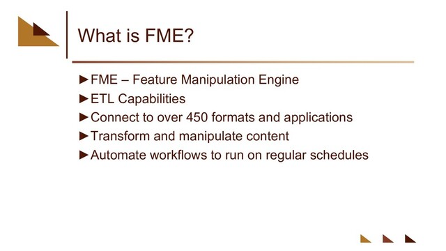 What is FME?
►FME – Feature Manipulation Engine
►ETL Capabilities
►Connect to over 450 formats and applications
►Transform and manipulate content
►Automate workflows to run on regular schedules
