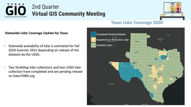Texas Lidar Coverage 2020
Statewide Lidar Coverage Update for Texas
• Statewide availability of lidar is estimated for Fall
2020-Summer 2021 depending on release of the
datasets by the USGS.
• Two StratMap lidar collections and two USGS lidar
collection have completed and are pending release
on Data.TNRIS.org
