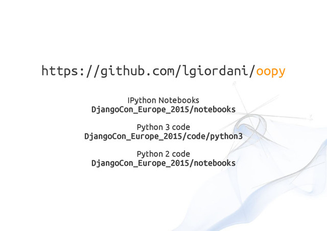 https://github.com/lgiordani/oopy
IPython Notebooks
DjangoCon_Europe_2015/notebooks
Python 3 code
DjangoCon_Europe_2015/code/python3
Python 2 code
DjangoCon_Europe_2015/notebooks
