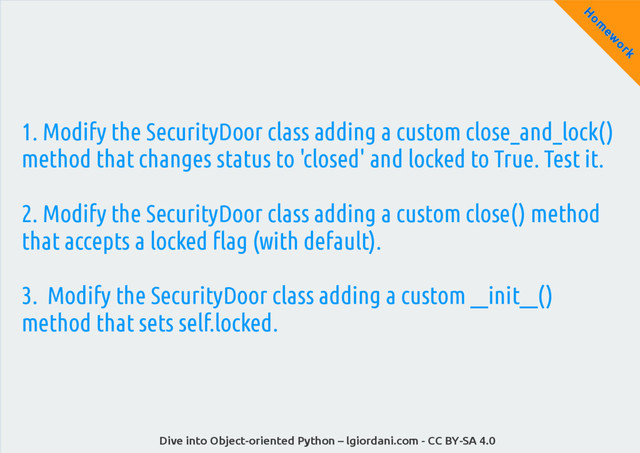 Dive into Object-oriented Python – lgiordani.com - CC BY-SA 4.0
H
om
ew
ork
1. Modify the SecurityDoor class adding a custom close_and_lock()
method that changes status to 'closed' and locked to True. Test it.
2. Modify the SecurityDoor class adding a custom close() method
that accepts a locked flag (with default).
3. Modify the SecurityDoor class adding a custom __init__()
method that sets self.locked.
