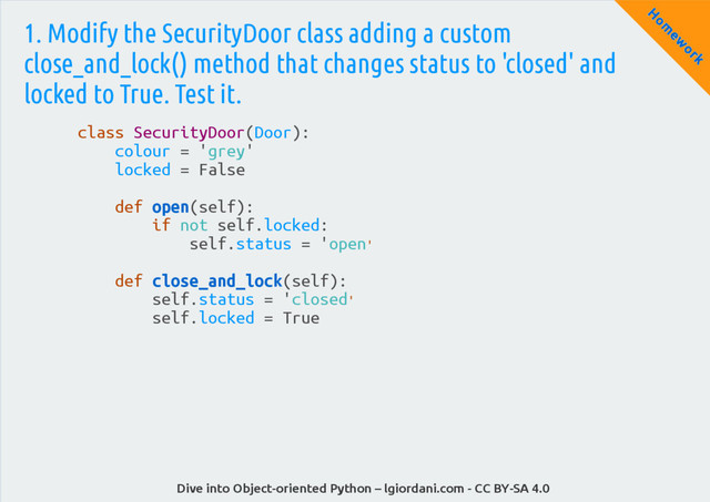 Dive into Object-oriented Python – lgiordani.com - CC BY-SA 4.0
H
om
ew
ork
1. Modify the SecurityDoor class adding a custom
close_and_lock() method that changes status to 'closed' and
locked to True. Test it.
class SecurityDoor(Door):
colour = 'grey'
locked = False
def open(self):
if not self.locked:
self.status = 'open'
def close_and_lock(self):
self.status = 'closed'
self.locked = True
