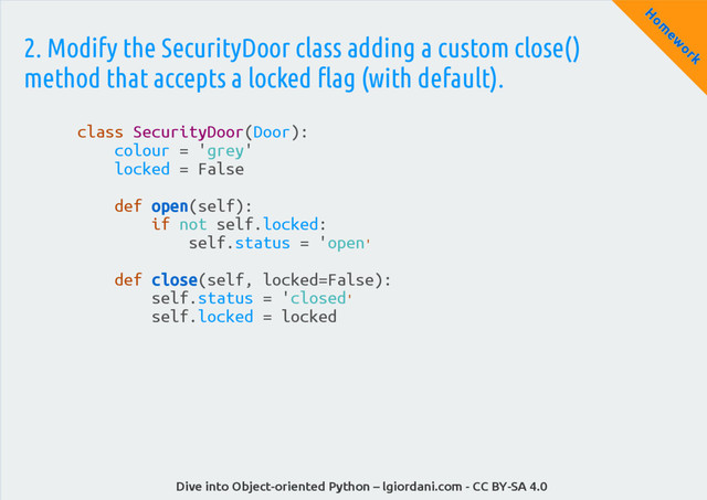 Dive into Object-oriented Python – lgiordani.com - CC BY-SA 4.0
H
om
ew
ork
2. Modify the SecurityDoor class adding a custom close()
method that accepts a locked flag (with default).
class SecurityDoor(Door):
colour = 'grey'
locked = False
def open(self):
if not self.locked:
self.status = 'open'
def close(self, locked=False):
self.status = 'closed'
self.locked = locked
