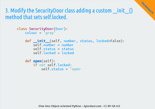 Dive into Object-oriented Python – lgiordani.com - CC BY-SA 4.0
H
om
ew
ork
3. Modify the SecurityDoor class adding a custom __init__()
method that sets self.locked.
class SecurityDoor(Door):
colour = 'grey'
def __init__(self, number, status, locked=False):
self.number = number
self.status = status
self.locked = locked
def open(self):
if not self.locked:
self.status = 'open'
