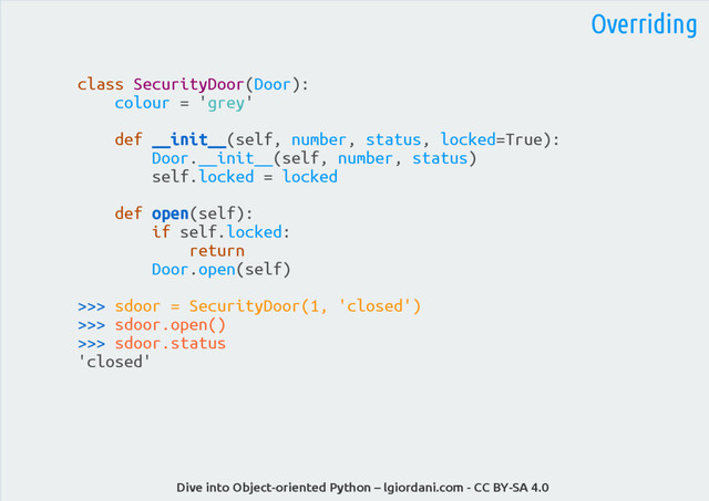 Dive into Object-oriented Python – lgiordani.com - CC BY-SA 4.0
Overriding
class SecurityDoor(Door):
colour = 'grey'
def __init__(self, number, status, locked=True):
Door.__init__(self, number, status)
self.locked = locked
def open(self):
if self.locked:
return
Door.open(self)
>>> sdoor = SecurityDoor(1, 'closed')
>>> sdoor.open()
>>> sdoor.status
'closed'
