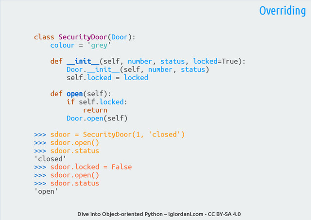 Dive into Object-oriented Python – lgiordani.com - CC BY-SA 4.0
Overriding
class SecurityDoor(Door):
colour = 'grey'
def __init__(self, number, status, locked=True):
Door.__init__(self, number, status)
self.locked = locked
def open(self):
if self.locked:
return
Door.open(self)
>>> sdoor = SecurityDoor(1, 'closed')
>>> sdoor.open()
>>> sdoor.status
'closed'
>>> sdoor.locked = False
>>> sdoor.open()
>>> sdoor.status
'open'
