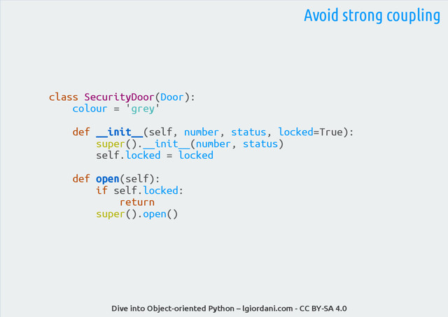 Dive into Object-oriented Python – lgiordani.com - CC BY-SA 4.0
Avoid strong coupling
class SecurityDoor(Door):
colour = 'grey'
def __init__(self, number, status, locked=True):
super().__init__(number, status)
self.locked = locked
def open(self):
if self.locked:
return
super().open()
