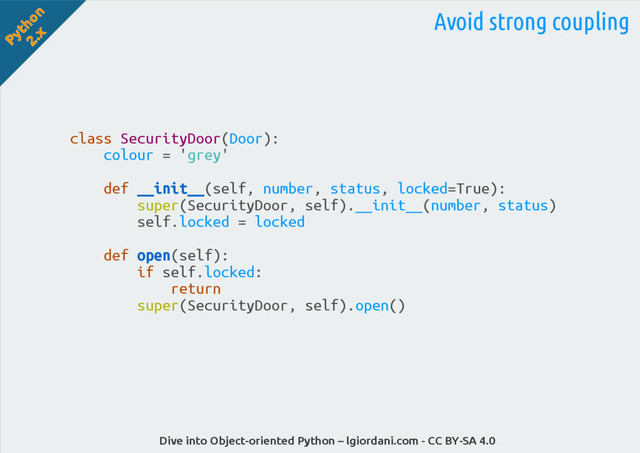 Python
2.x
Dive into Object-oriented Python – lgiordani.com - CC BY-SA 4.0
Avoid strong coupling
class SecurityDoor(Door):
colour = 'grey'
def __init__(self, number, status, locked=True):
super(SecurityDoor, self).__init__(number, status)
self.locked = locked
def open(self):
if self.locked:
return
super(SecurityDoor, self).open()

