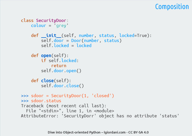 Dive into Object-oriented Python – lgiordani.com - CC BY-SA 4.0
class SecurityDoor:
colour = 'grey'
def __init__(self, number, status, locked=True):
self.door = Door(number, status)
self.locked = locked
def open(self):
if self.locked:
return
self.door.open()
def close(self):
self.door.close()
>>> sdoor = SecurityDoor(1, 'closed')
>>> sdoor.status
Traceback (most recent call last):
File "", line 1, in 
AttributeError: 'SecurityDorr' object has no attribute 'status'
Composition
