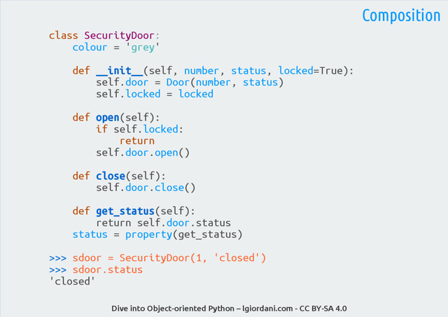 Dive into Object-oriented Python – lgiordani.com - CC BY-SA 4.0
class SecurityDoor:
colour = 'grey'
def __init__(self, number, status, locked=True):
self.door = Door(number, status)
self.locked = locked
def open(self):
if self.locked:
return
self.door.open()
def close(self):
self.door.close()
def get_status(self):
return self.door.status
status = property(get_status)
>>> sdoor = SecurityDoor(1, 'closed')
>>> sdoor.status
'closed'
Composition
