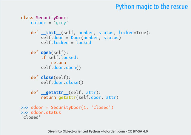Dive into Object-oriented Python – lgiordani.com - CC BY-SA 4.0
Python magic to the rescue
class SecurityDoor:
colour = 'grey'
def __init__(self, number, status, locked=True):
self.door = Door(number, status)
self.locked = locked
def open(self):
if self.locked:
return
self.door.open()
def close(self):
self.door.close()
def __getattr__(self, attr):
return getattr(self.door, attr)
>>> sdoor = SecurityDoor(1, 'closed')
>>> sdoor.status
'closed'

