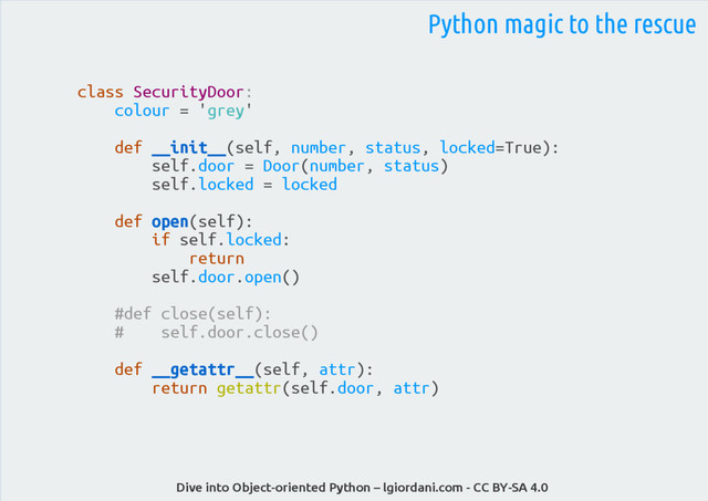 Dive into Object-oriented Python – lgiordani.com - CC BY-SA 4.0
Python magic to the rescue
class SecurityDoor:
colour = 'grey'
def __init__(self, number, status, locked=True):
self.door = Door(number, status)
self.locked = locked
def open(self):
if self.locked:
return
self.door.open()
#def close(self):
# self.door.close()
def __getattr__(self, attr):
return getattr(self.door, attr)
