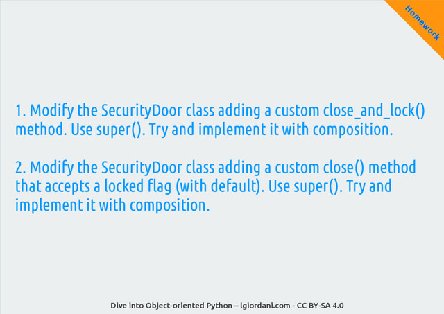Dive into Object-oriented Python – lgiordani.com - CC BY-SA 4.0
H
om
ew
ork
1. Modify the SecurityDoor class adding a custom close_and_lock()
method. Use super(). Try and implement it with composition.
2. Modify the SecurityDoor class adding a custom close() method
that accepts a locked flag (with default). Use super(). Try and
implement it with composition.
