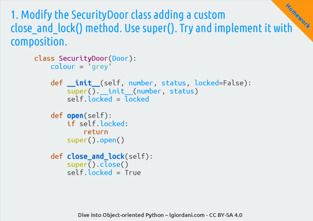 Dive into Object-oriented Python – lgiordani.com - CC BY-SA 4.0
H
om
ew
ork
1. Modify the SecurityDoor class adding a custom
close_and_lock() method. Use super(). Try and implement it with
composition.
class SecurityDoor(Door):
colour = 'grey'
def __init__(self, number, status, locked=False):
super().__init__(number, status)
self.locked = locked
def open(self):
if self.locked:
return
super().open()
def close_and_lock(self):
super().close()
self.locked = True
