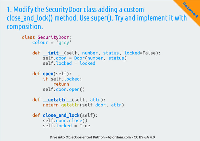 Dive into Object-oriented Python – lgiordani.com - CC BY-SA 4.0
H
om
ew
ork
1. Modify the SecurityDoor class adding a custom
close_and_lock() method. Use super(). Try and implement it with
composition.
class SecurityDoor:
colour = 'grey'
def __init__(self, number, status, locked=False):
self.door = Door(number, status)
self.locked = locked
def open(self):
if self.locked:
return
self.door.open()
def __getattr__(self, attr):
return getattr(self.door, attr)
def close_and_lock(self):
self.door.close()
self.locked = True
