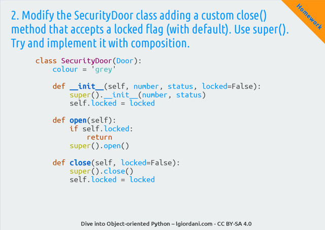 Dive into Object-oriented Python – lgiordani.com - CC BY-SA 4.0
H
om
ew
ork
2. Modify the SecurityDoor class adding a custom close()
method that accepts a locked flag (with default). Use super().
Try and implement it with composition.
class SecurityDoor(Door):
colour = 'grey'
def __init__(self, number, status, locked=False):
super().__init__(number, status)
self.locked = locked
def open(self):
if self.locked:
return
super().open()
def close(self, locked=False):
super().close()
self.locked = locked
