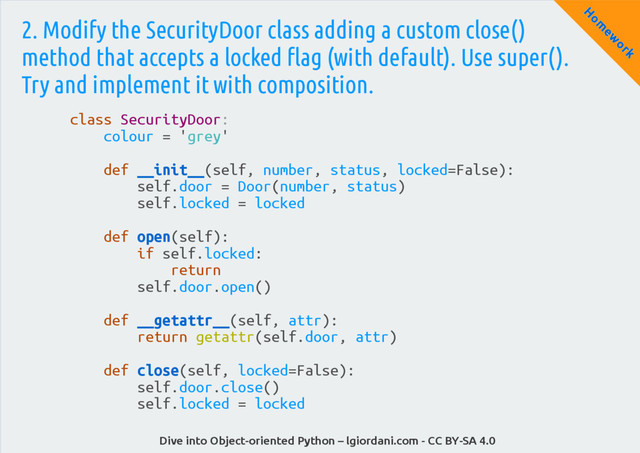 Dive into Object-oriented Python – lgiordani.com - CC BY-SA 4.0
H
om
ew
ork
2. Modify the SecurityDoor class adding a custom close()
method that accepts a locked flag (with default). Use super().
Try and implement it with composition.
class SecurityDoor:
colour = 'grey'
def __init__(self, number, status, locked=False):
self.door = Door(number, status)
self.locked = locked
def open(self):
if self.locked:
return
self.door.open()
def __getattr__(self, attr):
return getattr(self.door, attr)
def close(self, locked=False):
self.door.close()
self.locked = locked
