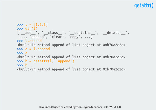 Dive into Object-oriented Python – lgiordani.com - CC BY-SA 4.0
getattr()
>>> l = [1,2,3]
>>> dir(l)
['__add__', '__class__', '__contains__', '__delattr__',
..., 'append', 'clear', 'copy', ...]
>>> l.append

>>> a = l.append
>>> a

>>> b = getattr(l, 'append')
>>> b

