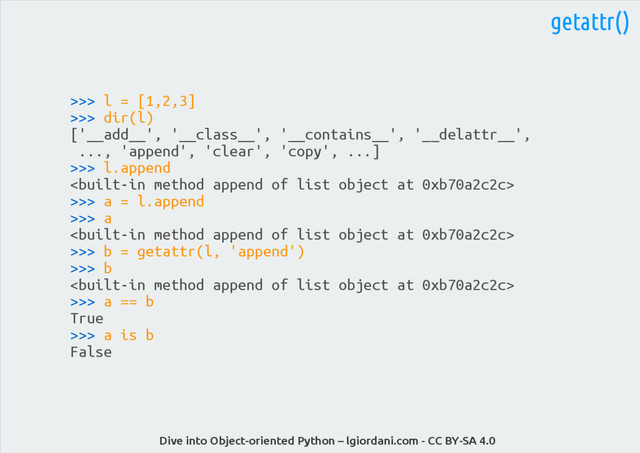 Dive into Object-oriented Python – lgiordani.com - CC BY-SA 4.0
getattr()
>>> l = [1,2,3]
>>> dir(l)
['__add__', '__class__', '__contains__', '__delattr__',
..., 'append', 'clear', 'copy', ...]
>>> l.append

>>> a = l.append
>>> a

>>> b = getattr(l, 'append')
>>> b

>>> a == b
True
>>> a is b
False
