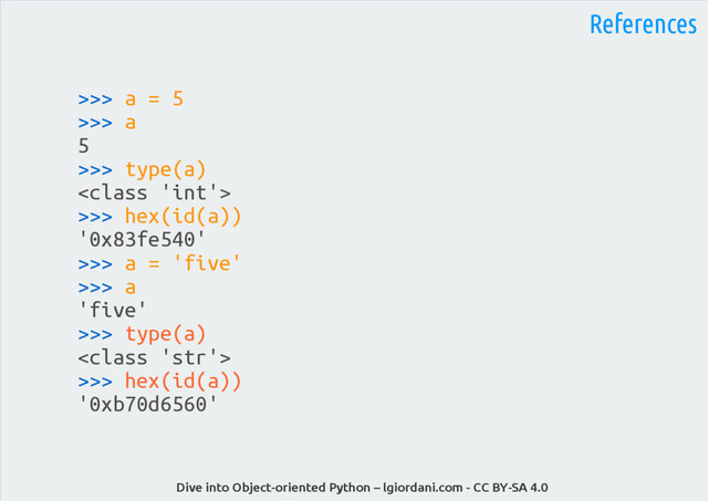 Dive into Object-oriented Python – lgiordani.com - CC BY-SA 4.0
References
>>> a = 5
>>> a
5
>>> type(a)

>>> hex(id(a))
'0x83fe540'
>>> a = 'five'
>>> a
'five'
>>> type(a)

>>> hex(id(a))
'0xb70d6560'
