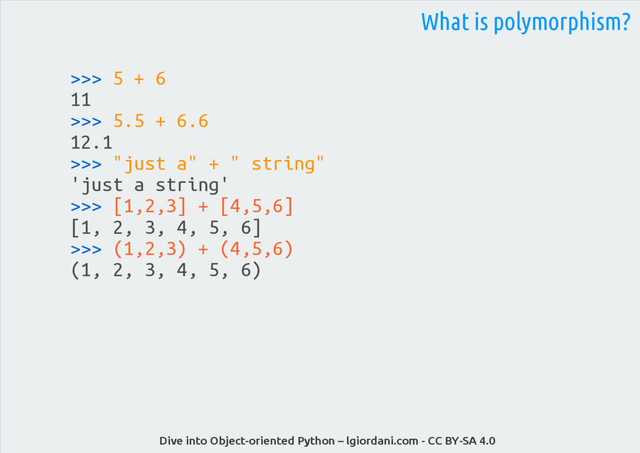 Dive into Object-oriented Python – lgiordani.com - CC BY-SA 4.0
>>> 5 + 6
11
>>> 5.5 + 6.6
12.1
>>> "just a" + " string"
'just a string'
>>> [1,2,3] + [4,5,6]
[1, 2, 3, 4, 5, 6]
>>> (1,2,3) + (4,5,6)
(1, 2, 3, 4, 5, 6)
What is polymorphism?
