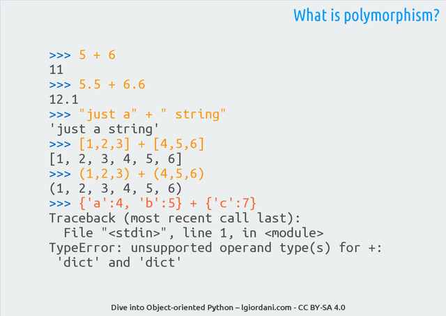 Dive into Object-oriented Python – lgiordani.com - CC BY-SA 4.0
>>> 5 + 6
11
>>> 5.5 + 6.6
12.1
>>> "just a" + " string"
'just a string'
>>> [1,2,3] + [4,5,6]
[1, 2, 3, 4, 5, 6]
>>> (1,2,3) + (4,5,6)
(1, 2, 3, 4, 5, 6)
>>> {'a':4, 'b':5} + {'c':7}
Traceback (most recent call last):
File "", line 1, in 
TypeError: unsupported operand type(s) for +:
'dict' and 'dict'
What is polymorphism?
