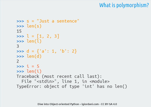 Dive into Object-oriented Python – lgiordani.com - CC BY-SA 4.0
>>> s = "Just a sentence"
>>> len(s)
15
>>> l = [1, 2, 3]
>>> len(l)
3
>>> d = {'a': 1, 'b': 2}
>>> len(d)
2
>>> i = 5
>>> len(i)
Traceback (most recent call last):
File "", line 1, in 
TypeError: object of type 'int' has no len()
What is polymorphism?
