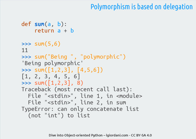 Dive into Object-oriented Python – lgiordani.com - CC BY-SA 4.0
def sum(a, b):
return a + b
>>> sum(5,6)
11
>>> sum("Being ", "polymorphic")
'Being polymorphic'
>>> sum([1,2,3], [4,5,6])
[1, 2, 3, 4, 5, 6]
>>> sum([1,2,3], 8)
Traceback (most recent call last):
File "", line 1, in 
File "", line 2, in sum
TypeError: can only concatenate list
(not "int") to list
Polymorphism is based on delegation
