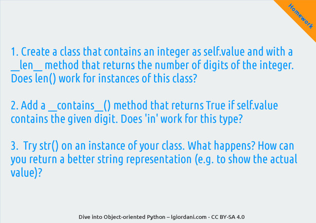 Dive into Object-oriented Python – lgiordani.com - CC BY-SA 4.0
H
om
ew
ork
1. Create a class that contains an integer as self.value and with a
__len__ method that returns the number of digits of the integer.
Does len() work for instances of this class?
2. Add a __contains__() method that returns True if self.value
contains the given digit. Does 'in' work for this type?
3. Try str() on an instance of your class. What happens? How can
you return a better string representation (e.g. to show the actual
value)?
