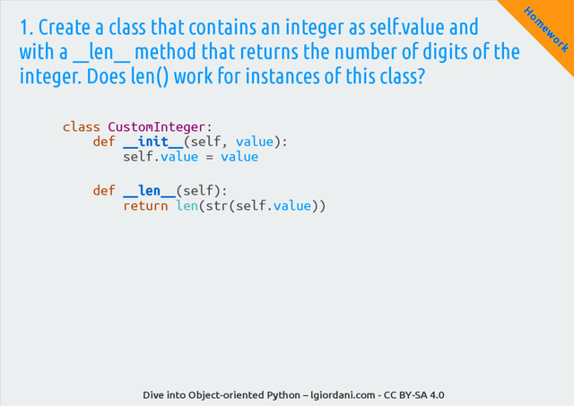 Dive into Object-oriented Python – lgiordani.com - CC BY-SA 4.0
H
om
ew
ork
1. Create a class that contains an integer as self.value and
with a __len__ method that returns the number of digits of the
integer. Does len() work for instances of this class?
class CustomInteger:
def __init__(self, value):
self.value = value
def __len__(self):
return len(str(self.value))
