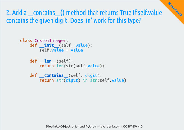 Dive into Object-oriented Python – lgiordani.com - CC BY-SA 4.0
H
om
ew
ork
2. Add a __contains__() method that returns True if self.value
contains the given digit. Does 'in' work for this type?
class CustomInteger:
def __init__(self, value):
self.value = value
def __len__(self):
return len(str(self.value))
def __contains__(self, digit):
return str(digit) in str(self.value)
