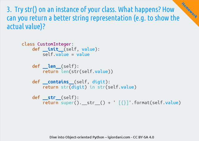 Dive into Object-oriented Python – lgiordani.com - CC BY-SA 4.0
H
om
ew
ork
3. Try str() on an instance of your class. What happens? How
can you return a better string representation (e.g. to show the
actual value)?
class CustomInteger:
def __init__(self, value):
self.value = value
def __len__(self):
return len(str(self.value))
def __contains__(self, digit):
return str(digit) in str(self.value)
def __str__(self):
return super().__str__() + ' [{}]'.format(self.value)
