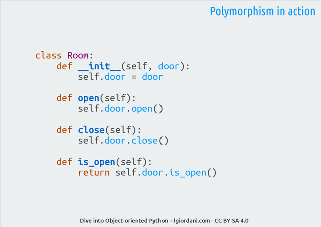 Dive into Object-oriented Python – lgiordani.com - CC BY-SA 4.0
class Room:
def __init__(self, door):
self.door = door
def open(self):
self.door.open()
def close(self):
self.door.close()
def is_open(self):
return self.door.is_open()
Polymorphism in action
