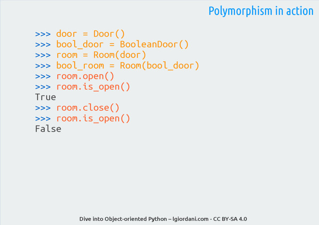 Dive into Object-oriented Python – lgiordani.com - CC BY-SA 4.0
>>> door = Door()
>>> bool_door = BooleanDoor()
>>> room = Room(door)
>>> bool_room = Room(bool_door)
>>> room.open()
>>> room.is_open()
True
>>> room.close()
>>> room.is_open()
False
Polymorphism in action
