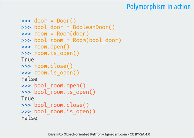 Dive into Object-oriented Python – lgiordani.com - CC BY-SA 4.0
>>> door = Door()
>>> bool_door = BooleanDoor()
>>> room = Room(door)
>>> bool_room = Room(bool_door)
>>> room.open()
>>> room.is_open()
True
>>> room.close()
>>> room.is_open()
False
>>> bool_room.open()
>>> bool_room.is_open()
True
>>> bool_room.close()
>>> bool_room.is_open()
False
Polymorphism in action

