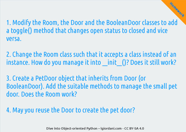 Dive into Object-oriented Python – lgiordani.com - CC BY-SA 4.0
H
om
ew
ork
1. Modify the Room, the Door and the BooleanDoor classes to add
a toggle() method that changes open status to closed and vice
versa.
2. Change the Room class such that it accepts a class instead of an
instance. How do you manage it into __init__()? Does it still work?
3. Create a PetDoor object that inherits from Door (or
BooleanDoor). Add the suitable methods to manage the small pet
door. Does the Room work?
4. May you reuse the Door to create the pet door?

