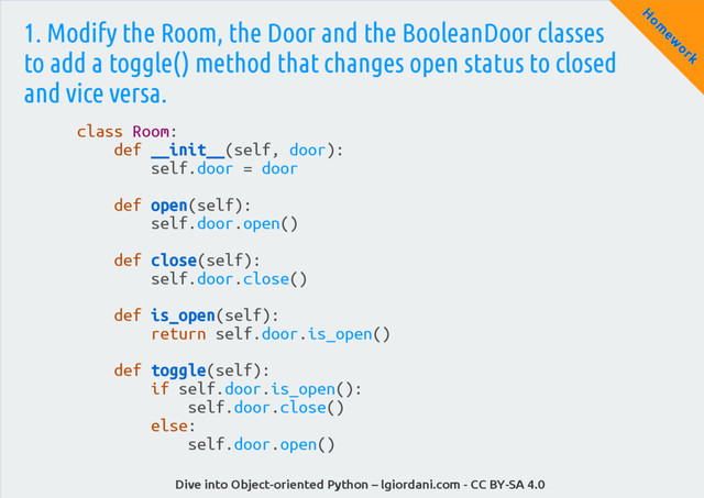 Dive into Object-oriented Python – lgiordani.com - CC BY-SA 4.0
H
om
ew
ork
1. Modify the Room, the Door and the BooleanDoor classes
to add a toggle() method that changes open status to closed
and vice versa.
class Room:
def __init__(self, door):
self.door = door
def open(self):
self.door.open()
def close(self):
self.door.close()
def is_open(self):
return self.door.is_open()
def toggle(self):
if self.door.is_open():
self.door.close()
else:
self.door.open()

