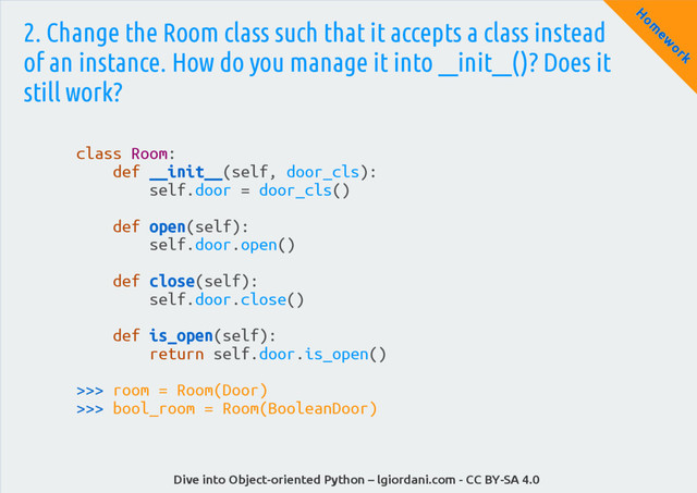 Dive into Object-oriented Python – lgiordani.com - CC BY-SA 4.0
H
om
ew
ork
2. Change the Room class such that it accepts a class instead
of an instance. How do you manage it into __init__()? Does it
still work?
class Room:
def __init__(self, door_cls):
self.door = door_cls()
def open(self):
self.door.open()
def close(self):
self.door.close()
def is_open(self):
return self.door.is_open()
>>> room = Room(Door)
>>> bool_room = Room(BooleanDoor)
