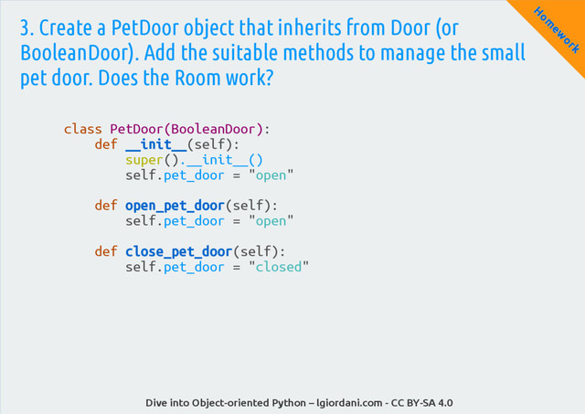 Dive into Object-oriented Python – lgiordani.com - CC BY-SA 4.0
H
om
ew
ork
3. Create a PetDoor object that inherits from Door (or
BooleanDoor). Add the suitable methods to manage the small
pet door. Does the Room work?
class PetDoor(BooleanDoor):
def __init__(self):
super().__init__()
self.pet_door = "open"
def open_pet_door(self):
self.pet_door = "open"
def close_pet_door(self):
self.pet_door = "closed"
