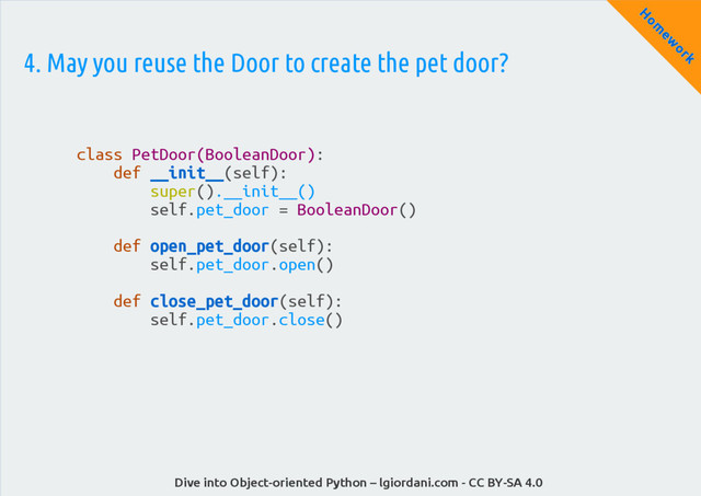 Dive into Object-oriented Python – lgiordani.com - CC BY-SA 4.0
H
om
ew
ork
4. May you reuse the Door to create the pet door?
class PetDoor(BooleanDoor):
def __init__(self):
super().__init__()
self.pet_door = BooleanDoor()
def open_pet_door(self):
self.pet_door.open()
def close_pet_door(self):
self.pet_door.close()
