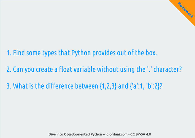 Dive into Object-oriented Python – lgiordani.com - CC BY-SA 4.0
H
om
ew
ork
1. Find some types that Python provides out of the box.
2. Can you create a float variable without using the '.' character?
3. What is the difference between {1,2,3} and {'a':1, 'b':2}?
