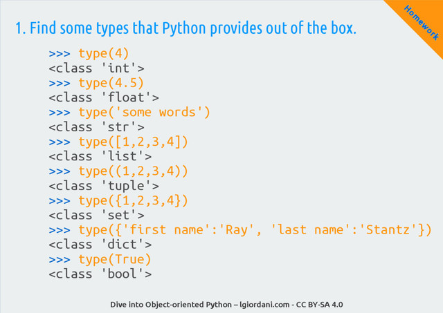 Dive into Object-oriented Python – lgiordani.com - CC BY-SA 4.0
H
om
ew
ork
1. Find some types that Python provides out of the box.
>>> type(4)

>>> type(4.5)

>>> type('some words')

>>> type([1,2,3,4])

>>> type((1,2,3,4))

>>> type({1,2,3,4})

>>> type({'first name':'Ray', 'last name':'Stantz'})

>>> type(True)

