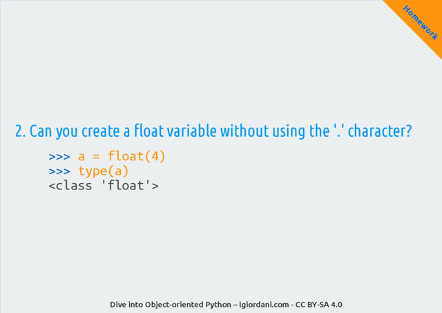 Dive into Object-oriented Python – lgiordani.com - CC BY-SA 4.0
H
om
ew
ork
2. Can you create a float variable without using the '.' character?
>>> a = float(4)
>>> type(a)


