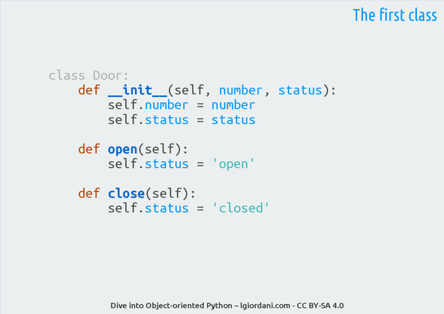Dive into Object-oriented Python – lgiordani.com - CC BY-SA 4.0
The first class
class Door:
def __init__(self, number, status):
self.number = number
self.status = status
def open(self):
self.status = 'open'
def close(self):
self.status = 'closed'
